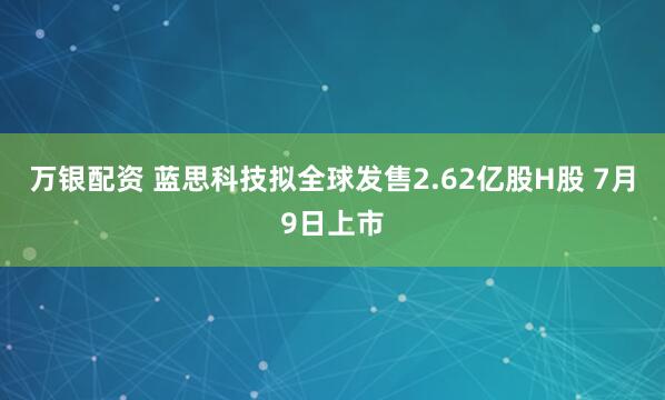 万银配资 蓝思科技拟全球发售2.62亿股H股 7月9日上市
