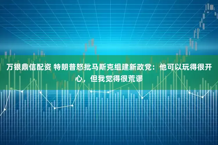 万银鼎信配资 特朗普怒批马斯克组建新政党：他可以玩得很开心，但我觉得很荒谬