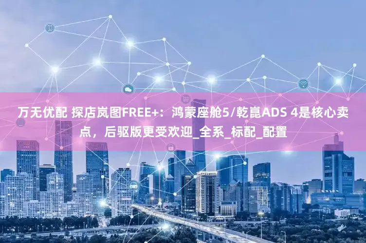 万无优配 探店岚图FREE+：鸿蒙座舱5/乾崑ADS 4是核心卖点，后驱版更受欢迎_全系_标配_配置