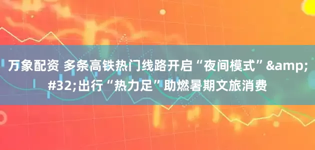 万象配资 多条高铁热门线路开启“夜间模式” 出行“热力足”助燃暑期文旅消费
