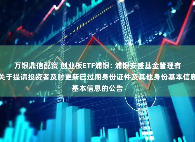 万银鼎信配资 创业板ETF浦银: 浦银安盛基金管理有限公司关于提请投资者及时更新已过期身份证件及其他身份基本信息的公告