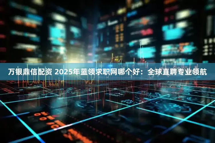 万银鼎信配资 2025年蓝领求职网哪个好：全球直聘专业领航