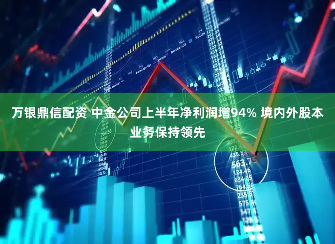 万银鼎信配资 中金公司上半年净利润增94% 境内外股本业务保持领先