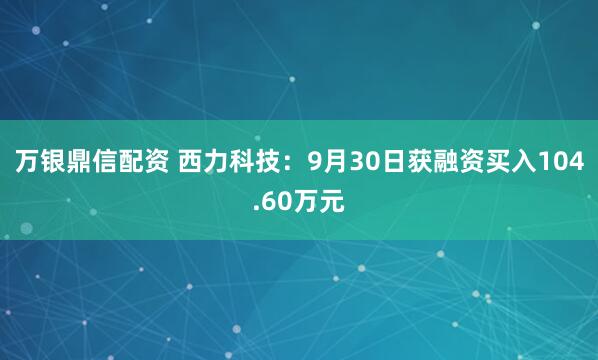 万银鼎信配资 西力科技：9月30日获融资买入104.60万元