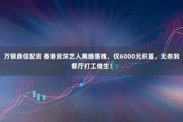 万银鼎信配资 香港资深艺人离婚落魄，仅6000元积蓄，无奈到餐厅打工维生！