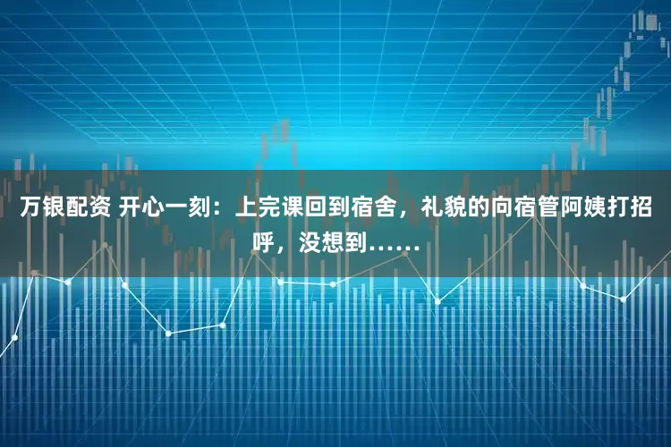 万银配资 开心一刻：上完课回到宿舍，礼貌的向宿管阿姨打招呼，没想到……