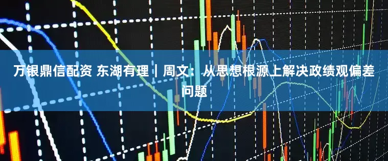 万银鼎信配资 东湖有理｜周文：从思想根源上解决政绩观偏差问题