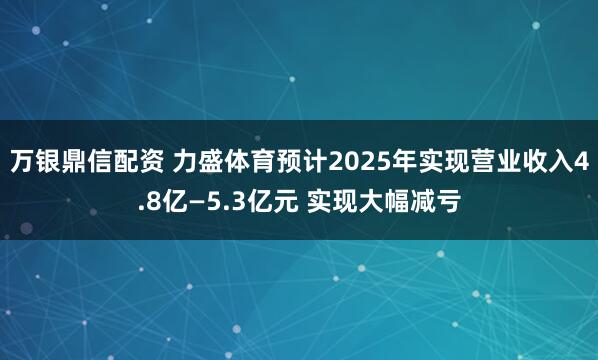 万银鼎信配资 力盛体育预计2025年实现营业收入4.8亿—5.3亿元 实现大幅减亏