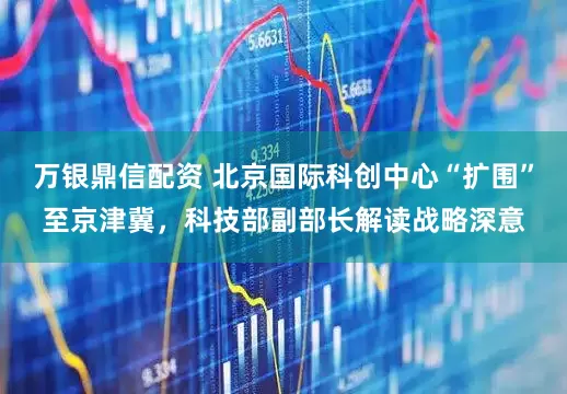 万银鼎信配资 北京国际科创中心“扩围”至京津冀，科技部副部长解读战略深意